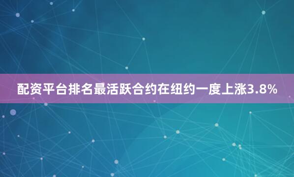 配资平台排名最活跃合约在纽约一度上涨3.8%