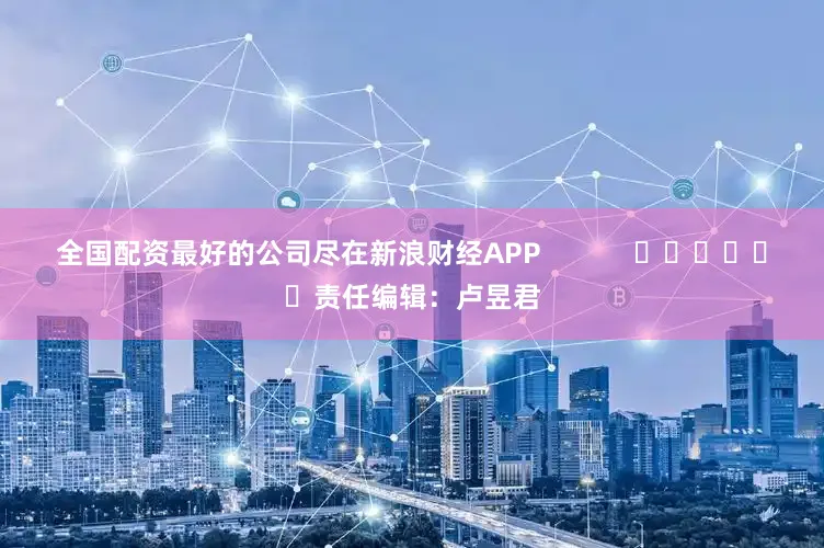 全国配资最好的公司尽在新浪财经APP            						责任编辑：卢昱君