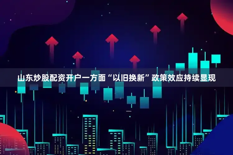 山东炒股配资开户一方面“以旧换新”政策效应持续显现
