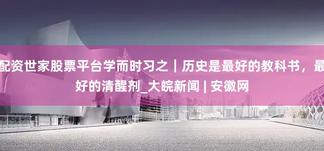 配资世家股票平台学而时习之｜历史是最好的教科书，最好的清醒剂_大皖新闻 | 安徽网