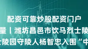 配资可靠炒股配资门户潍有正能量丨潍坊昌邑市饮马烈士陵园守陵人杨智忠入围“中国好人榜”